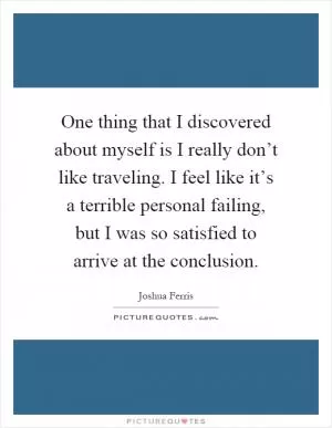 One thing that I discovered about myself is I really don’t like traveling. I feel like it’s a terrible personal failing, but I was so satisfied to arrive at the conclusion Picture Quote #1
