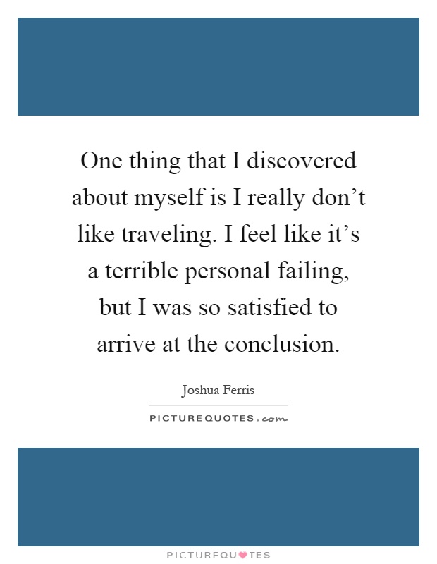 One thing that I discovered about myself is I really don't like traveling. I feel like it's a terrible personal failing, but I was so satisfied to arrive at the conclusion Picture Quote #1