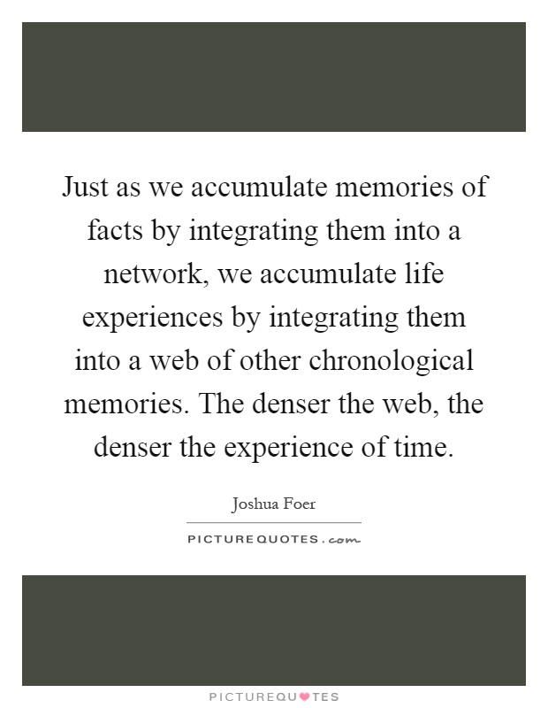 Just as we accumulate memories of facts by integrating them into a network, we accumulate life experiences by integrating them into a web of other chronological memories. The denser the web, the denser the experience of time Picture Quote #1