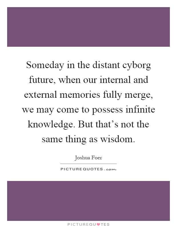 Someday in the distant cyborg future, when our internal and external memories fully merge, we may come to possess infinite knowledge. But that's not the same thing as wisdom Picture Quote #1