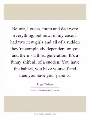 Before, I guess, mum and dad were everything, but now, in my case, I had two new girls and all of a sudden they’re completely dependent on you and there’s a third generation. It’s a funny shift all of a sudden. You have the babies, you have yourself and then you have your parents Picture Quote #1