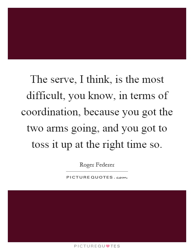 The serve, I think, is the most difficult, you know, in terms of coordination, because you got the two arms going, and you got to toss it up at the right time so Picture Quote #1