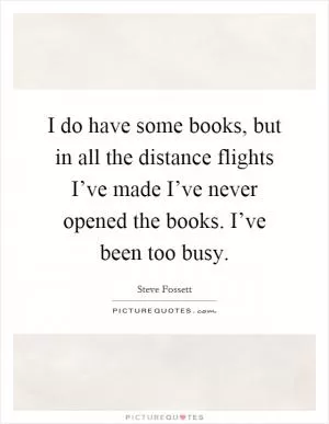 I do have some books, but in all the distance flights I’ve made I’ve never opened the books. I’ve been too busy Picture Quote #1