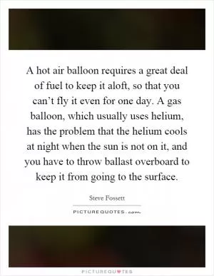 A hot air balloon requires a great deal of fuel to keep it aloft, so that you can’t fly it even for one day. A gas balloon, which usually uses helium, has the problem that the helium cools at night when the sun is not on it, and you have to throw ballast overboard to keep it from going to the surface Picture Quote #1