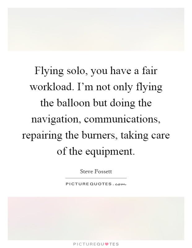 Flying solo, you have a fair workload. I'm not only flying the balloon but doing the navigation, communications, repairing the burners, taking care of the equipment Picture Quote #1