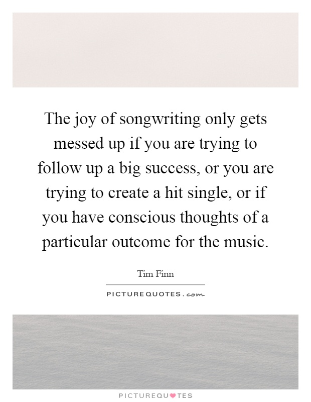 The joy of songwriting only gets messed up if you are trying to follow up a big success, or you are trying to create a hit single, or if you have conscious thoughts of a particular outcome for the music Picture Quote #1
