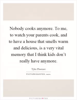 Nobody cooks anymore. To me, to watch your parents cook, and to have a house that smells warm and delicious, is a very vital memory that I think kids don’t really have anymore Picture Quote #1