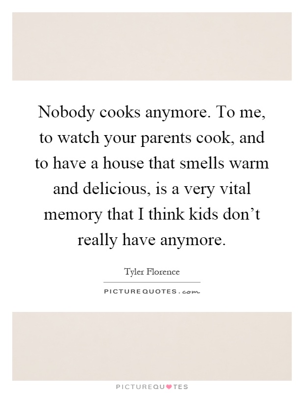Nobody cooks anymore. To me, to watch your parents cook, and to have a house that smells warm and delicious, is a very vital memory that I think kids don't really have anymore Picture Quote #1