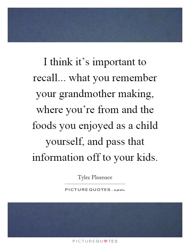 I think it's important to recall... what you remember your grandmother making, where you're from and the foods you enjoyed as a child yourself, and pass that information off to your kids Picture Quote #1