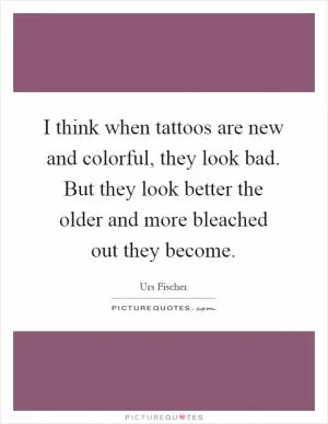 I think when tattoos are new and colorful, they look bad. But they look better the older and more bleached out they become Picture Quote #1