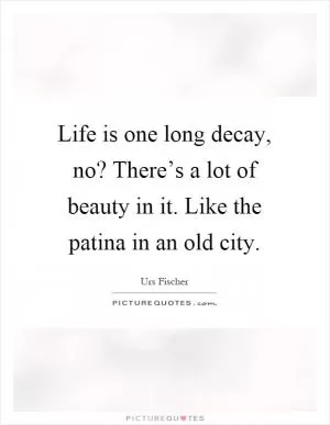 Life is one long decay, no? There’s a lot of beauty in it. Like the patina in an old city Picture Quote #1