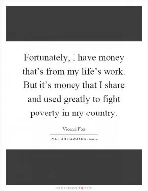 Fortunately, I have money that’s from my life’s work. But it’s money that I share and used greatly to fight poverty in my country Picture Quote #1