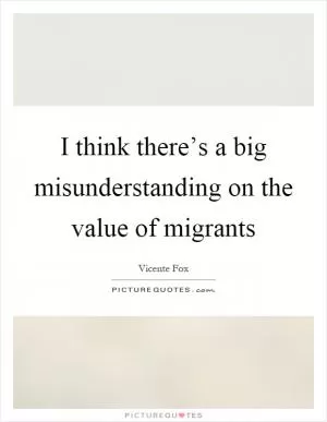 I think there’s a big misunderstanding on the value of migrants Picture Quote #1