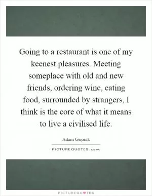 Going to a restaurant is one of my keenest pleasures. Meeting someplace with old and new friends, ordering wine, eating food, surrounded by strangers, I think is the core of what it means to live a civilised life Picture Quote #1