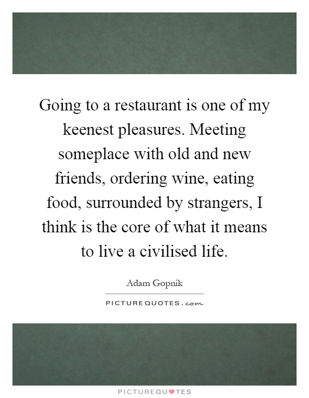 Going to a restaurant is one of my keenest pleasures. Meeting someplace with old and new friends, ordering wine, eating food, surrounded by strangers, I think is the core of what it means to live a civilised life Picture Quote #1