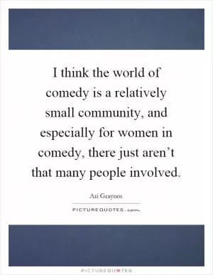 I think the world of comedy is a relatively small community, and especially for women in comedy, there just aren’t that many people involved Picture Quote #1