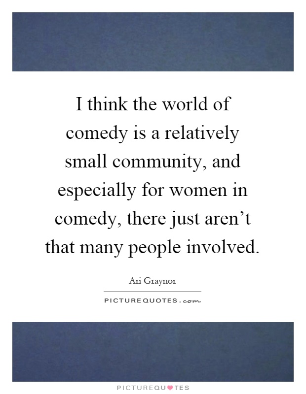 I think the world of comedy is a relatively small community, and especially for women in comedy, there just aren't that many people involved Picture Quote #1