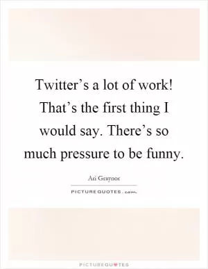 Twitter’s a lot of work! That’s the first thing I would say. There’s so much pressure to be funny Picture Quote #1
