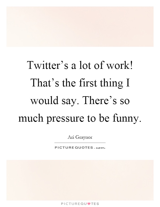 Twitter's a lot of work! That's the first thing I would say. There's so much pressure to be funny Picture Quote #1
