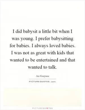 I did babysit a little bit when I was young. I prefer babysitting for babies. I always loved babies. I was not as great with kids that wanted to be entertained and that wanted to talk Picture Quote #1