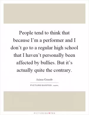People tend to think that because I’m a performer and I don’t go to a regular high school that I haven’t personally been affected by bullies. But it’s actually quite the contrary Picture Quote #1