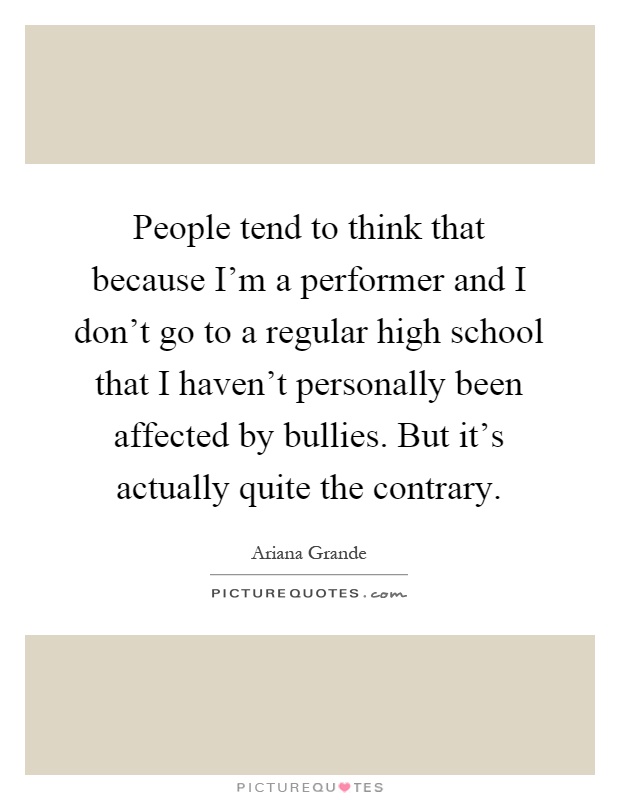People tend to think that because I'm a performer and I don't go to a regular high school that I haven't personally been affected by bullies. But it's actually quite the contrary Picture Quote #1