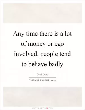 Any time there is a lot of money or ego involved, people tend to behave badly Picture Quote #1