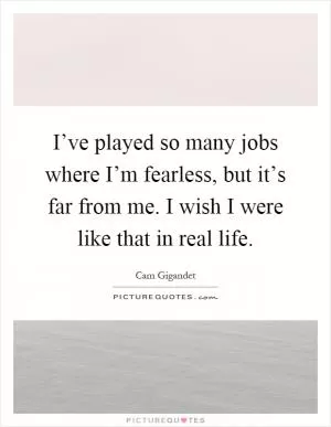 I’ve played so many jobs where I’m fearless, but it’s far from me. I wish I were like that in real life Picture Quote #1