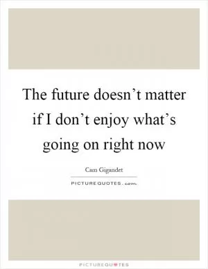 The future doesn’t matter if I don’t enjoy what’s going on right now Picture Quote #1