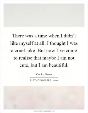 There was a time when I didn’t like myself at all. I thought I was a cruel joke. But now I’ve come to realise that maybe I am not cute, but I am beautiful Picture Quote #1
