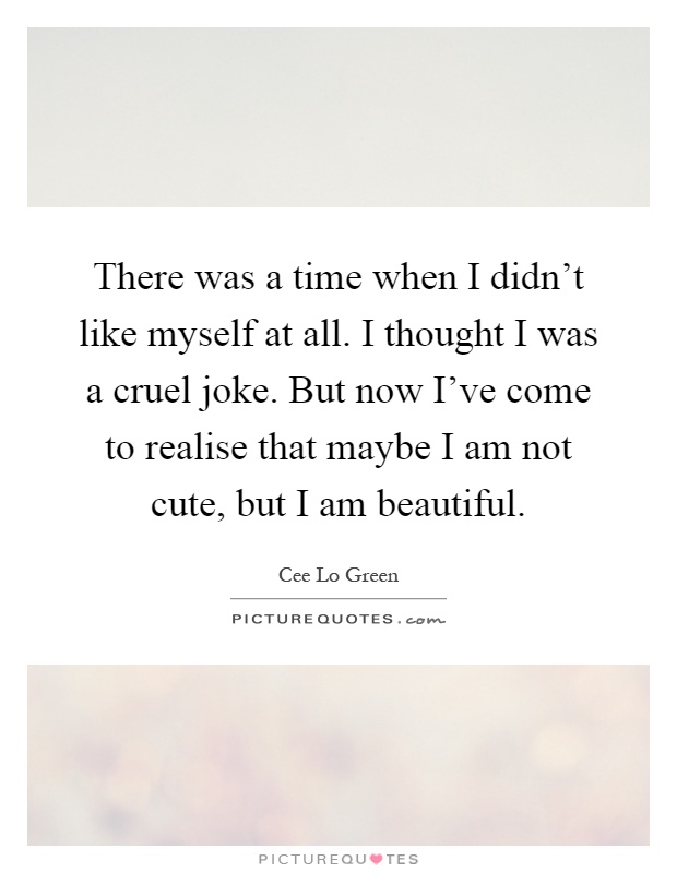 There was a time when I didn't like myself at all. I thought I was a cruel joke. But now I've come to realise that maybe I am not cute, but I am beautiful Picture Quote #1