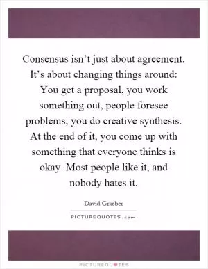 Consensus isn’t just about agreement. It’s about changing things around: You get a proposal, you work something out, people foresee problems, you do creative synthesis. At the end of it, you come up with something that everyone thinks is okay. Most people like it, and nobody hates it Picture Quote #1