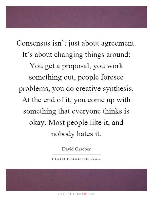 Consensus isn't just about agreement. It's about changing things around: You get a proposal, you work something out, people foresee problems, you do creative synthesis. At the end of it, you come up with something that everyone thinks is okay. Most people like it, and nobody hates it Picture Quote #1