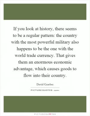 If you look at history, there seems to be a regular pattern: the country with the most powerful military also happens to be the one with the world trade currency. That gives them an enormous economic advantage, which causes goods to flow into their country Picture Quote #1