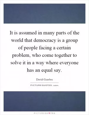 It is assumed in many parts of the world that democracy is a group of people facing a certain problem, who come together to solve it in a way where everyone has an equal say Picture Quote #1