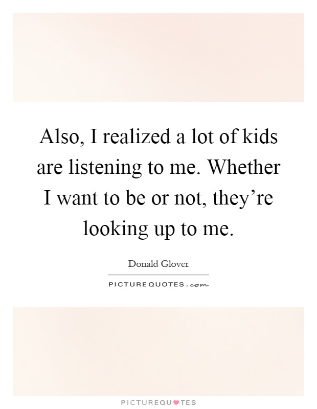 Also, I realized a lot of kids are listening to me. Whether I want to be or not, they're looking up to me Picture Quote #1