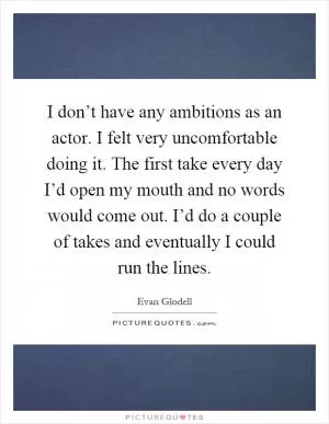 I don’t have any ambitions as an actor. I felt very uncomfortable doing it. The first take every day I’d open my mouth and no words would come out. I’d do a couple of takes and eventually I could run the lines Picture Quote #1