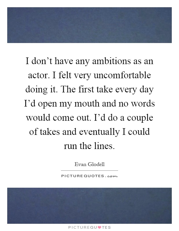 I don't have any ambitions as an actor. I felt very uncomfortable doing it. The first take every day I'd open my mouth and no words would come out. I'd do a couple of takes and eventually I could run the lines Picture Quote #1