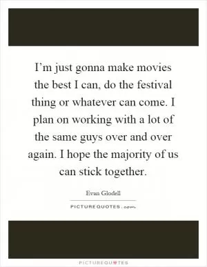 I’m just gonna make movies the best I can, do the festival thing or whatever can come. I plan on working with a lot of the same guys over and over again. I hope the majority of us can stick together Picture Quote #1