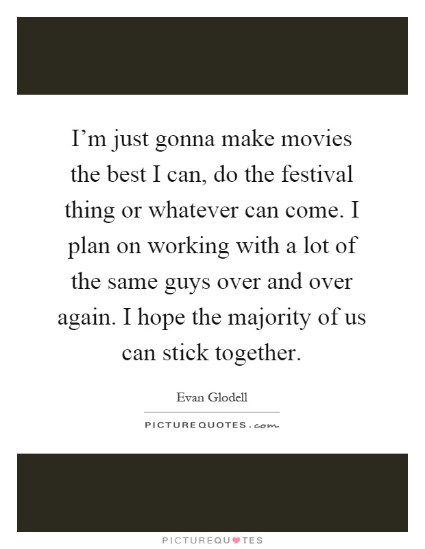 I'm just gonna make movies the best I can, do the festival thing or whatever can come. I plan on working with a lot of the same guys over and over again. I hope the majority of us can stick together Picture Quote #1