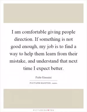 I am comfortable giving people direction. If something is not good enough, my job is to find a way to help them learn from their mistake, and understand that next time I expect better Picture Quote #1