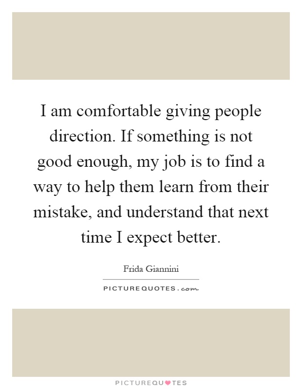 I am comfortable giving people direction. If something is not good enough, my job is to find a way to help them learn from their mistake, and understand that next time I expect better Picture Quote #1