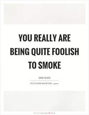 You really are being quite foolish to smoke Picture Quote #1