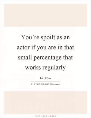 You’re spoilt as an actor if you are in that small percentage that works regularly Picture Quote #1