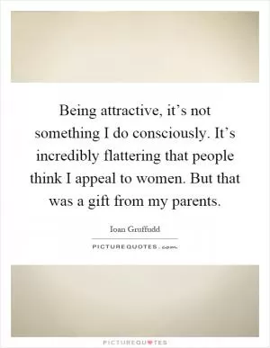Being attractive, it’s not something I do consciously. It’s incredibly flattering that people think I appeal to women. But that was a gift from my parents Picture Quote #1