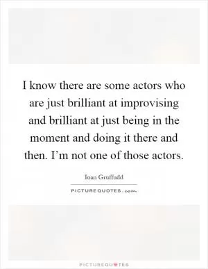 I know there are some actors who are just brilliant at improvising and brilliant at just being in the moment and doing it there and then. I’m not one of those actors Picture Quote #1