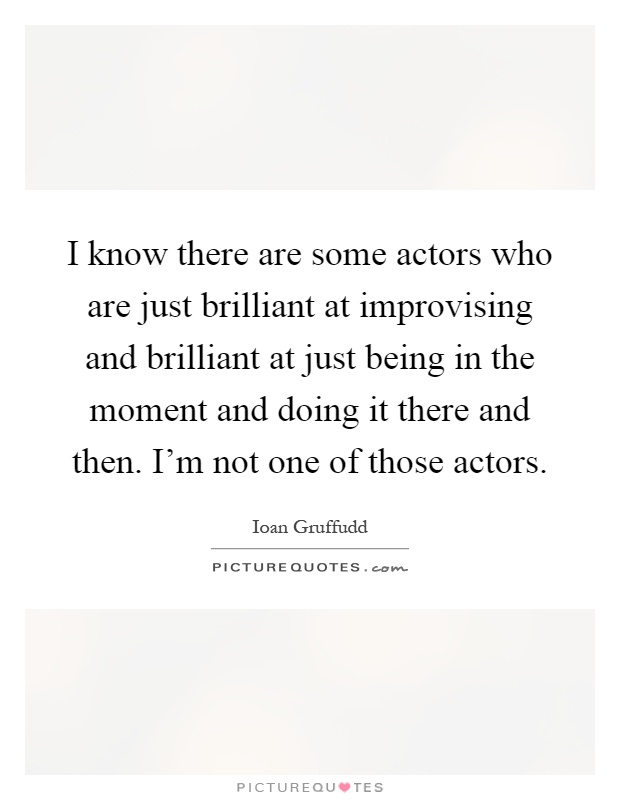 I know there are some actors who are just brilliant at improvising and brilliant at just being in the moment and doing it there and then. I'm not one of those actors Picture Quote #1