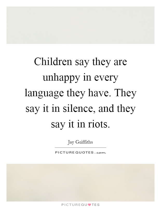 Children say they are unhappy in every language they have. They say it in silence, and they say it in riots Picture Quote #1