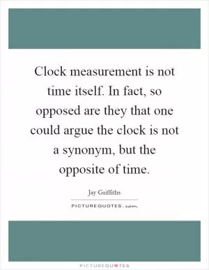 Clock measurement is not time itself. In fact, so opposed are they that one could argue the clock is not a synonym, but the opposite of time Picture Quote #1
