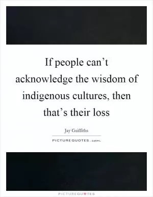 If people can’t acknowledge the wisdom of indigenous cultures, then that’s their loss Picture Quote #1
